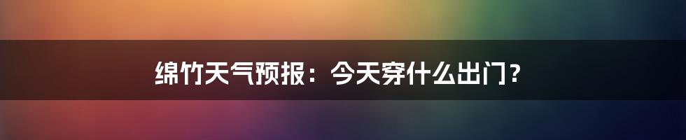 绵竹天气预报：今天穿什么出门？