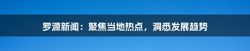 罗源新闻：聚焦当地热点，洞悉发展趋势