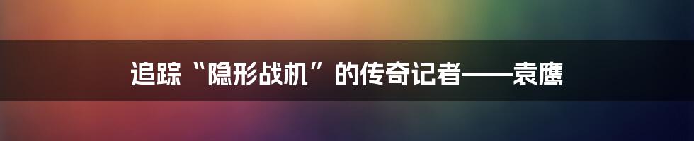 追踪“隐形战机”的传奇记者——袁鹰