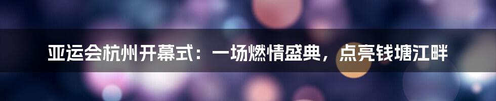 亚运会杭州开幕式：一场燃情盛典，点亮钱塘江畔