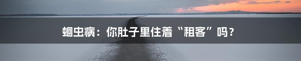 蛔虫病：你肚子里住着“租客”吗？