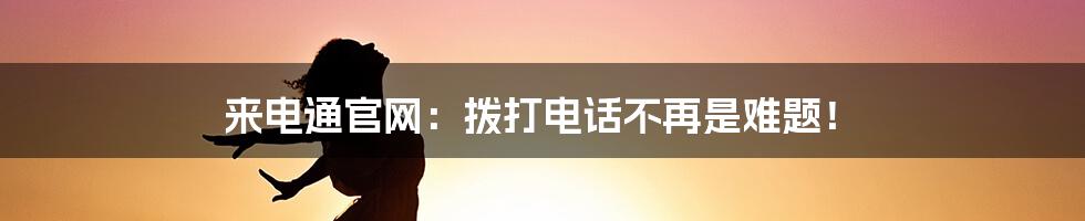 来电通官网：拨打电话不再是难题！