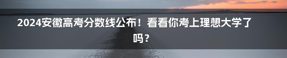 2024安徽高考分数线公布！看看你考上理想大学了吗？