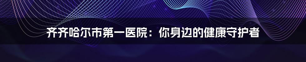 齐齐哈尔市第一医院：你身边的健康守护者