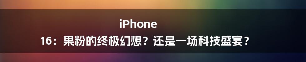 iPhone 16：果粉的终极幻想？还是一场科技盛宴？