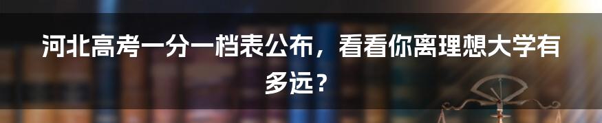 河北高考一分一档表公布，看看你离理想大学有多远？