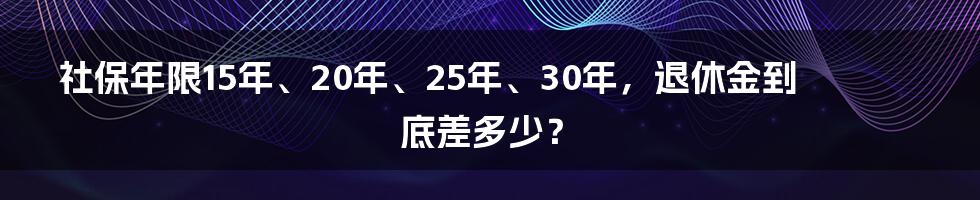 社保年限15年、20年、25年、30年，退休金到底差多少？