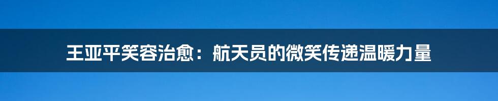 王亚平笑容治愈：航天员的微笑传递温暖力量