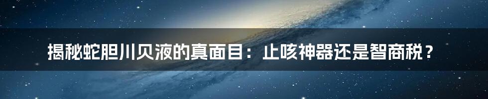 揭秘蛇胆川贝液的真面目：止咳神器还是智商税？