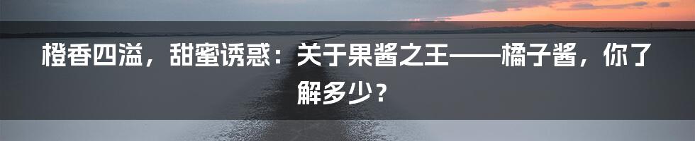 橙香四溢，甜蜜诱惑：关于果酱之王——橘子酱，你了解多少？