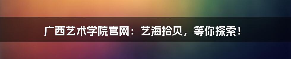 广西艺术学院官网：艺海拾贝，等你探索！