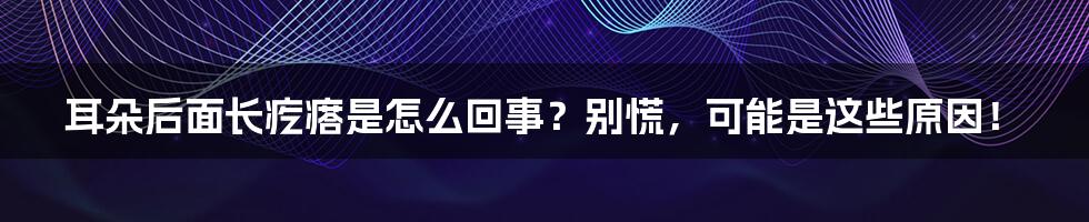 耳朵后面长疙瘩是怎么回事？别慌，可能是这些原因！