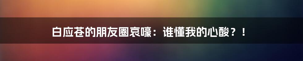 白应苍的朋友圈哀嚎：谁懂我的心酸？！