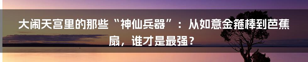 大闹天宫里的那些“神仙兵器”：从如意金箍棒到芭蕉扇，谁才是最强？