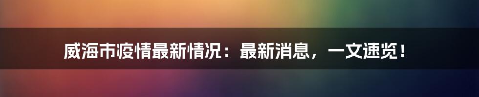 威海市疫情最新情况：最新消息，一文速览！