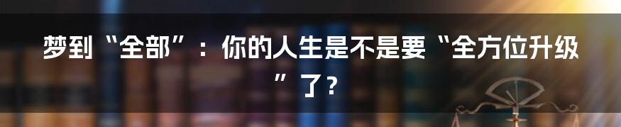 梦到“全部”：你的人生是不是要“全方位升级”了？