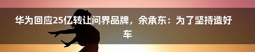 华为回应25亿转让问界品牌，余承东：为了坚持造好车