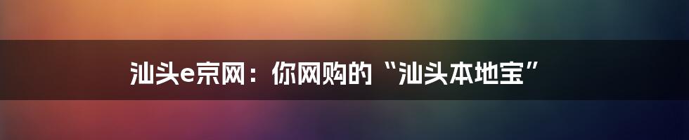 汕头e京网：你网购的“汕头本地宝”