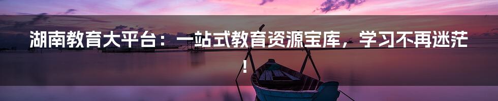 湖南教育大平台：一站式教育资源宝库，学习不再迷茫！