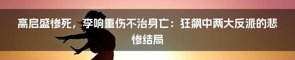 高启盛惨死，李响重伤不治身亡：狂飙中两大反派的悲惨结局