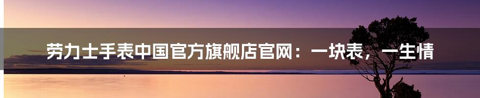 劳力士手表中国官方旗舰店官网：一块表，一生情