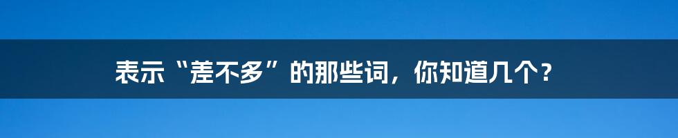 表示“差不多”的那些词，你知道几个？