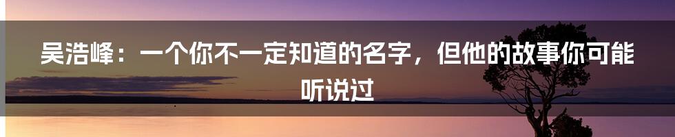 吴浩峰：一个你不一定知道的名字，但他的故事你可能听说过