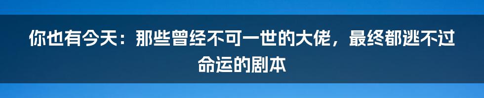 你也有今天：那些曾经不可一世的大佬，最终都逃不过命运的剧本