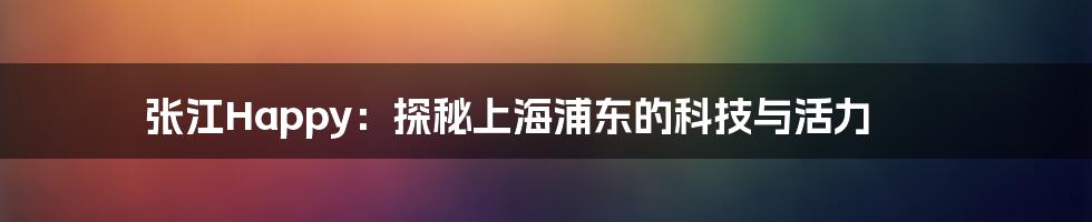 张江Happy：探秘上海浦东的科技与活力