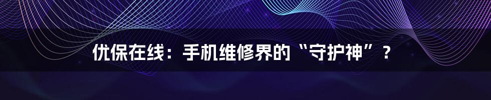 优保在线：手机维修界的“守护神”？