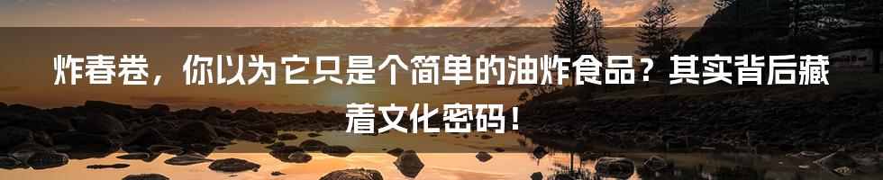 炸春卷，你以为它只是个简单的油炸食品？其实背后藏着文化密码！