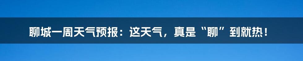 聊城一周天气预报：这天气，真是“聊”到就热！