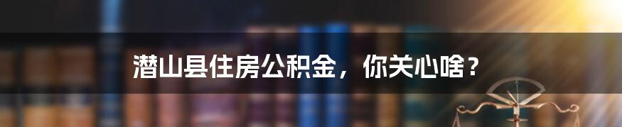 潜山县住房公积金，你关心啥？