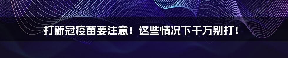 打新冠疫苗要注意！这些情况下千万别打！