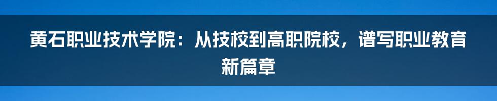 黄石职业技术学院：从技校到高职院校，谱写职业教育新篇章