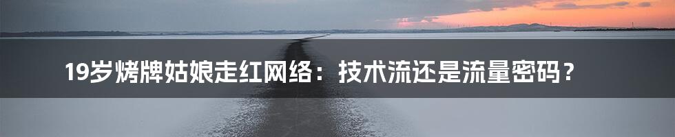 19岁烤牌姑娘走红网络：技术流还是流量密码？