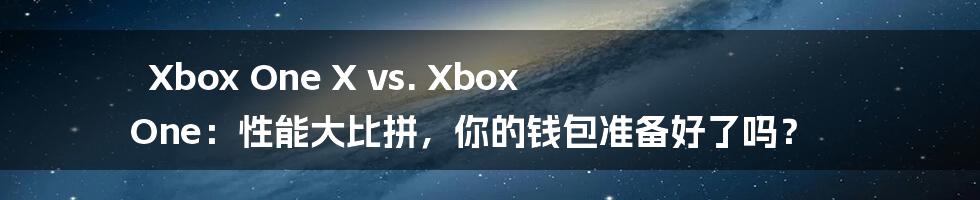 Xbox One X vs. Xbox One：性能大比拼，你的钱包准备好了吗？