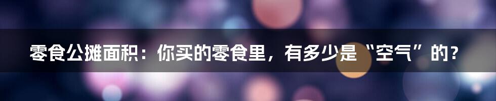 零食公摊面积：你买的零食里，有多少是“空气”的？