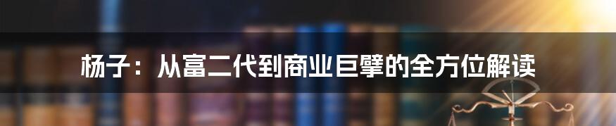 杨子：从富二代到商业巨擘的全方位解读