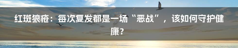 红斑狼疮：每次复发都是一场“恶战”，该如何守护健康？