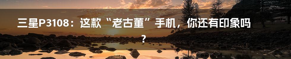 三星P3108：这款“老古董”手机，你还有印象吗？