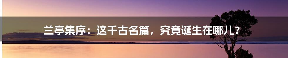 兰亭集序：这千古名篇，究竟诞生在哪儿？