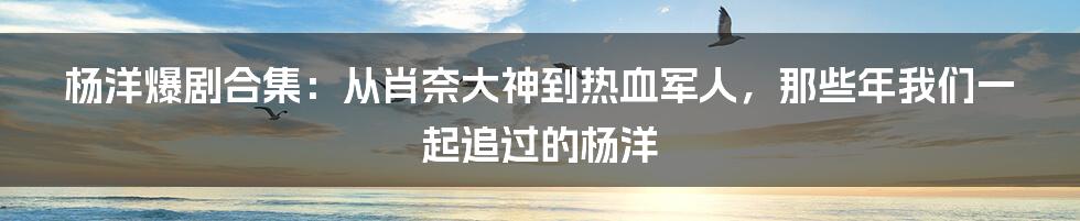 杨洋爆剧合集：从肖奈大神到热血军人，那些年我们一起追过的杨洋