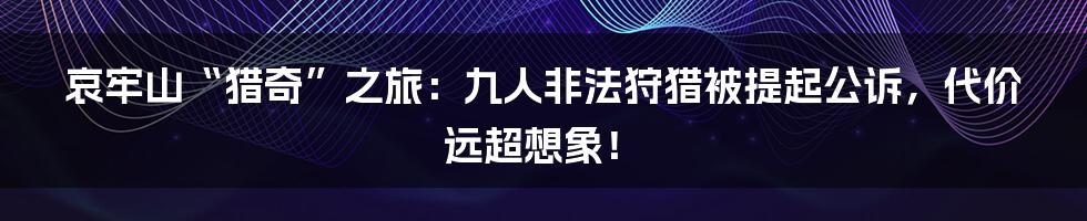 哀牢山“猎奇”之旅：九人非法狩猎被提起公诉，代价远超想象！