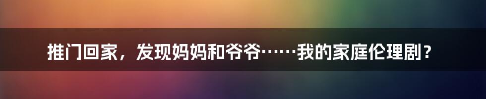 推门回家，发现妈妈和爷爷……我的家庭伦理剧？