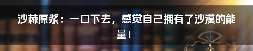 沙棘原浆：一口下去，感觉自己拥有了沙漠的能量！