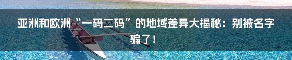 亚洲和欧洲“一码二码”的地域差异大揭秘：别被名字骗了！