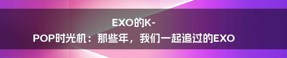 EXO的K-POP时光机：那些年，我们一起追过的EXO