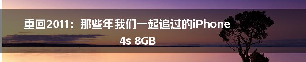 重回2011：那些年我们一起追过的iPhone 4s 8GB