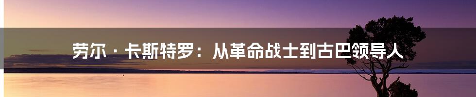 劳尔·卡斯特罗：从革命战士到古巴领导人